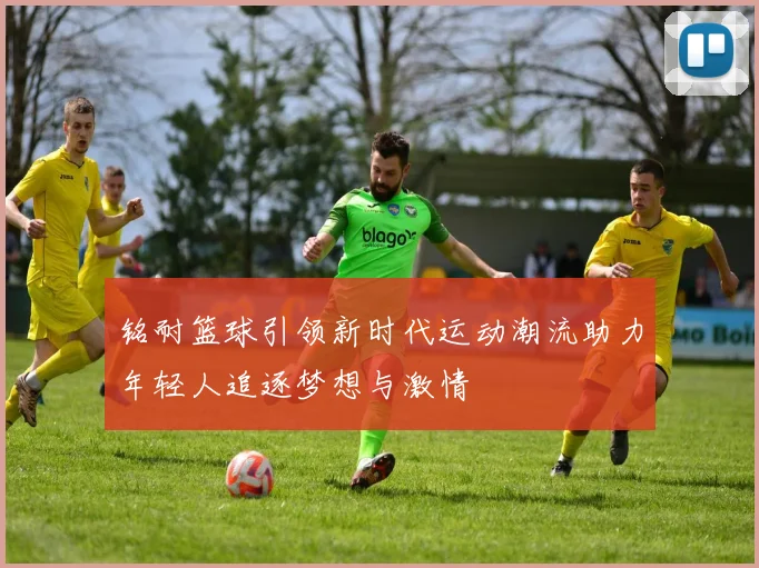 铭耐篮球引领新时代运动潮流助力年轻人追逐梦想与激情