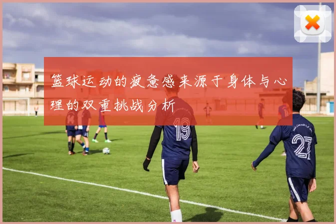 篮球运动的疲惫感来源于身体与心理的双重挑战分析