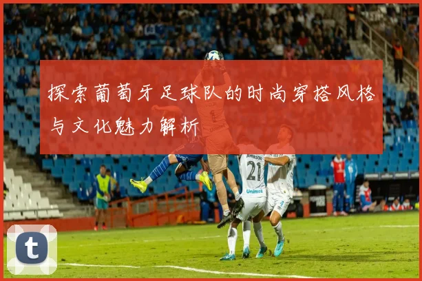 探索葡萄牙足球队的时尚穿搭风格与文化魅力解析