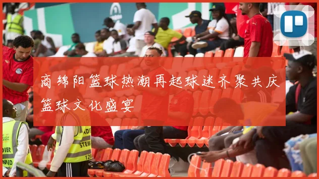 商绵阳篮球热潮再起球迷齐聚共庆篮球文化盛宴