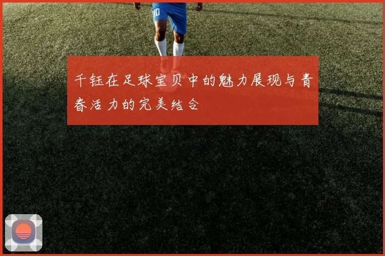 千钰在足球宝贝中的魅力展现与青春活力的完美结合