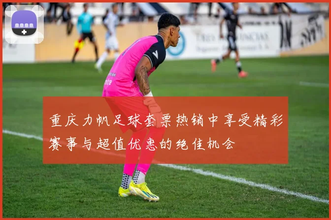 重庆力帆足球套票热销中享受精彩赛事与超值优惠的绝佳机会